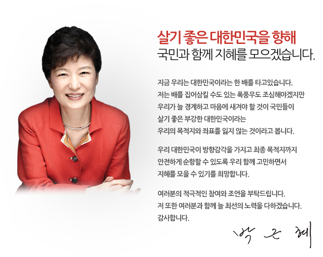 살기 좋은 대한민국을 향해
국민과 함께 지혜를 모으겠습니다.

지금 우리는 대한민국이라는 한 배를 타고있습니다.
저는 배를 집어삼킬 수도 있는 폭풍우도 조심해야겠지만
우리가 늘 경계하고 마음에 새겨야 할 것이
국민들이 살기 좋은 부강한 대한민국이라는
우리의 목적지와 좌표를 잃지 않는 것이라고 봅니다.
우리 대한민국이 방향감각을 가지고 
최종 목적지까지 안전하게 순항할 수 있도록
우리 함께 고민하면서 지혜를 모을 수 있기를 희망합니다.
여러분의 적극적인 참여와 조언을 부탁드립니다.
저 또한 여러분과 함께 늘 최선의 노력을 다하겠습니다.
감사합니다.